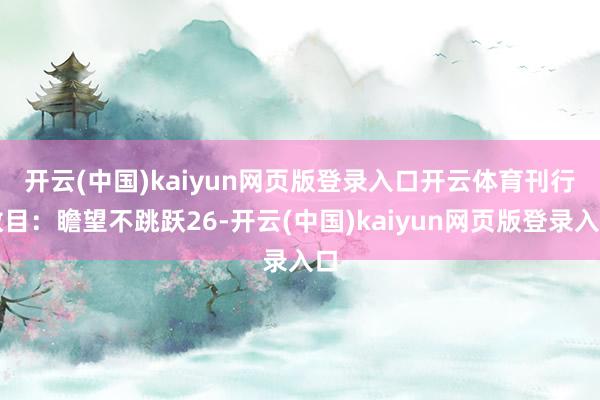 开云(中国)kaiyun网页版登录入口开云体育 刊行数目:瞻望不跳跃26-开云(中国)kaiyun网页版登录入口