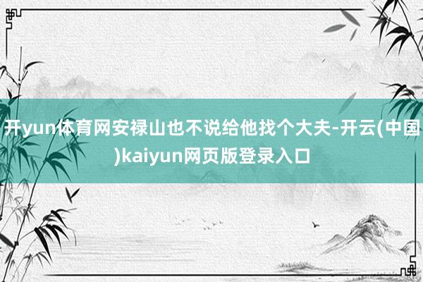 开yun体育网安禄山也不说给他找个大夫-开云(中国)kaiyun网页版登录入口