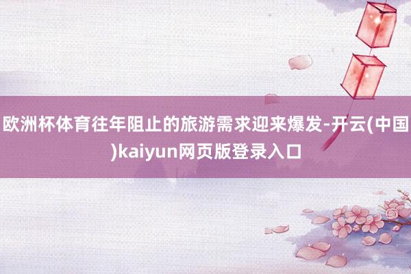 欧洲杯体育往年阻止的旅游需求迎来爆发-开云(中国)kaiyun网页版登录入口