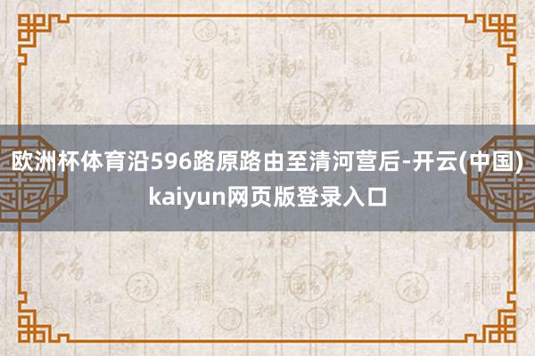 欧洲杯体育沿596路原路由至清河营后-开云(中国)kaiyun网页版登录入口