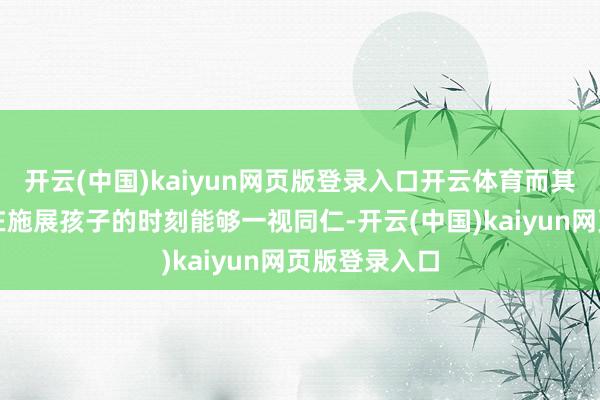 开云(中国)kaiyun网页版登录入口开云体育而其实许多教师在施展孩子的时刻能够一视同仁-开云(中国)kaiyun网页版登录入口