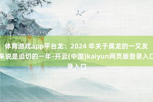 体育游戏app平台龙：2024 年关于属龙的一又友来说是迫切的一年-开云(中国)kaiyun网页版登录入口
