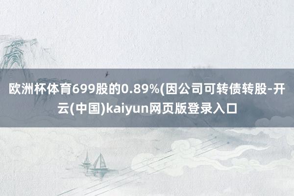 欧洲杯体育699股的0.89%(因公司可转债转股-开云(中国)kaiyun网页版登录入口
