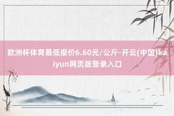 欧洲杯体育最低报价6.60元/公斤-开云(中国)kaiyun网页版登录入口