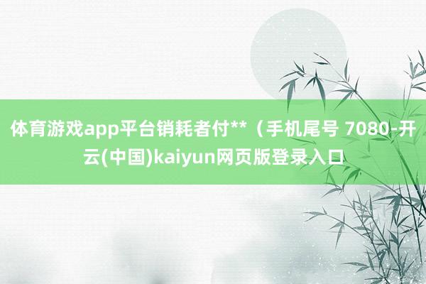 体育游戏app平台销耗者付**（手机尾号 7080-开云(中国)kaiyun网页版登录入口