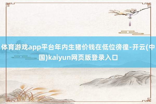 体育游戏app平台年内生猪价钱在低位徬徨-开云(中国)kaiyun网页版登录入口