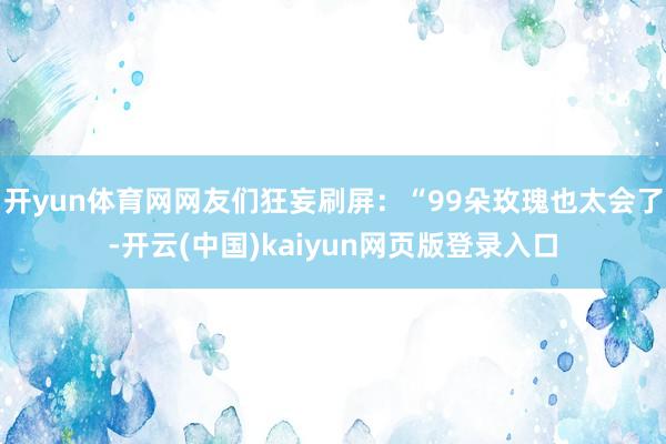 开yun体育网网友们狂妄刷屏:“99朵玫瑰也太会了-开云(中国)kaiyun网页版登录入口