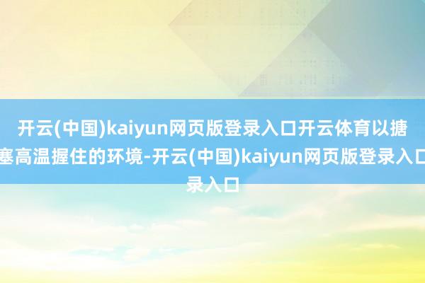 开云(中国)kaiyun网页版登录入口开云体育以搪塞高温握住的环境-开云(中国)kaiyun网页版登录入口