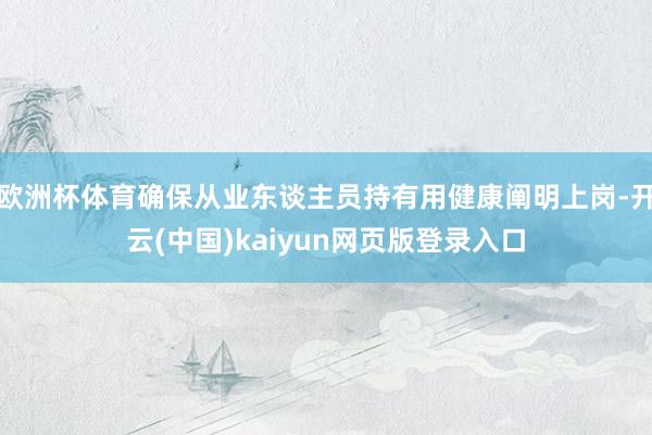 欧洲杯体育确保从业东谈主员持有用健康阐明上岗-开云(中国)kaiyun网页版登录入口