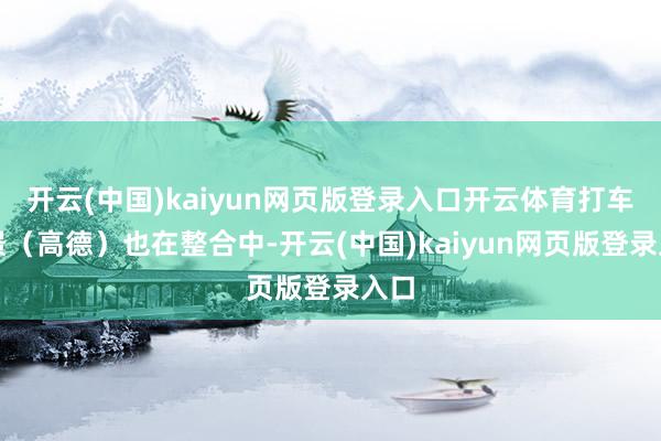 开云(中国)kaiyun网页版登录入口开云体育打车场景（高德）也在整合中-开云(中国)kaiyun网页版登录入口