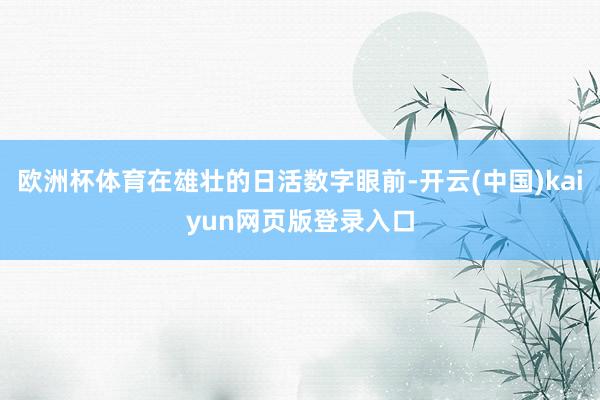 欧洲杯体育在雄壮的日活数字眼前-开云(中国)kaiyun网页版登录入口