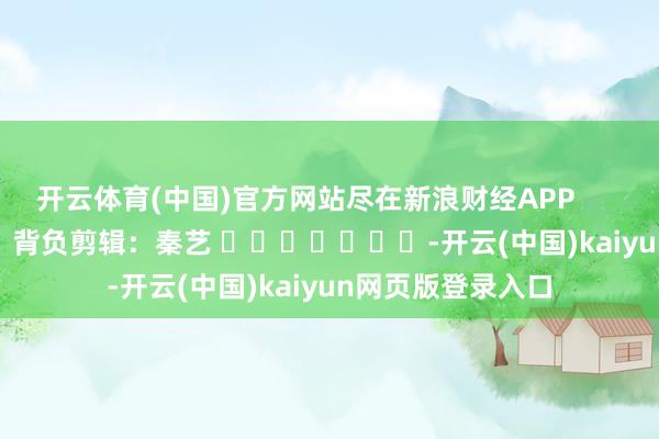 开云体育(中国)官方网站尽在新浪财经APP 背负剪辑:秦艺 -开云(中国)kaiyun网页版登录入口