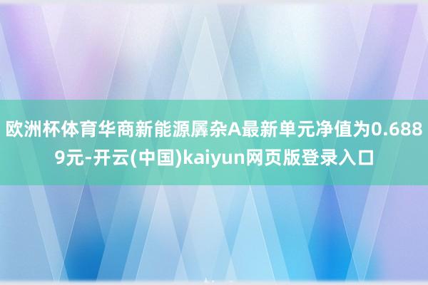欧洲杯体育华商新能源羼杂A最新单元净值为0.6889元-开云(中国)kaiyun网页版登录入口