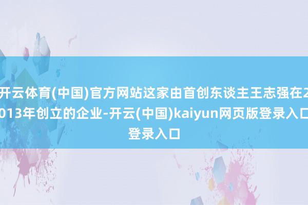 开云体育(中国)官方网站这家由首创东谈主王志强在2013年创立的企业-开云(中国)kaiyun网页版登录入口