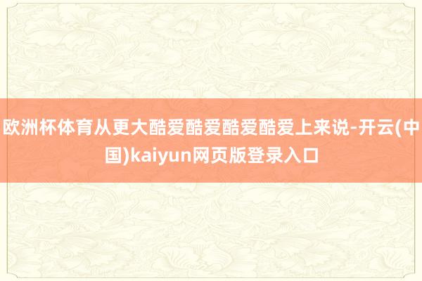 欧洲杯体育　　从更大酷爱酷爱酷爱酷爱上来说-开云(中国)kaiyun网页版登录入口