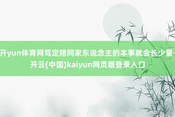 开yun体育网笃定陪同家东说念主的本事就会长少量-开云(中国)kaiyun网页版登录入口