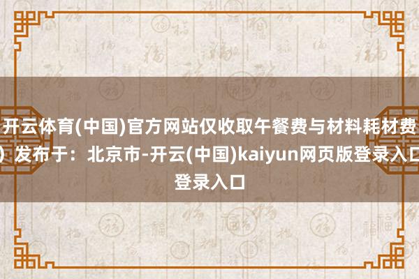 开云体育(中国)官方网站仅收取午餐费与材料耗材费）发布于：北京市-开云(中国)kaiyun网页版登录入口