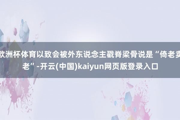 欧洲杯体育以致会被外东说念主戳脊梁骨说是“倚老卖老”-开云(中国)kaiyun网页版登录入口
