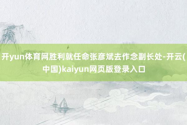 开yun体育网胜利就任命张彦斌去作念副长处-开云(中国)kaiyun网页版登录入口