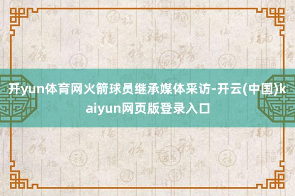 开yun体育网火箭球员继承媒体采访-开云(中国)kaiyun网页版登录入口