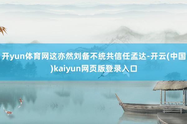 开yun体育网这亦然刘备不统共信任孟达-开云(中国)kaiyun网页版登录入口