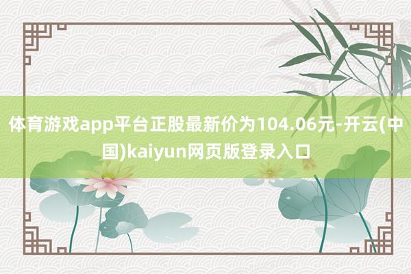 体育游戏app平台正股最新价为104.06元-开云(中国)kaiyun网页版登录入口