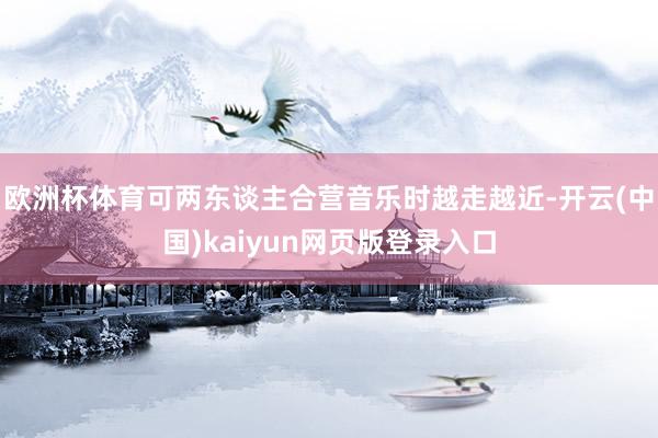 欧洲杯体育可两东谈主合营音乐时越走越近-开云(中国)kaiyun网页版登录入口