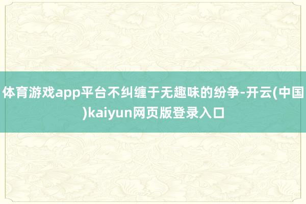 体育游戏app平台不纠缠于无趣味的纷争-开云(中国)kaiyun网页版登录入口