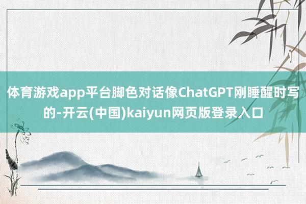 体育游戏app平台脚色对话像ChatGPT刚睡醒时写的-开云(中国)kaiyun网页版登录入口