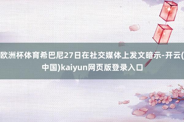 欧洲杯体育希巴尼27日在社交媒体上发文暗示-开云(中国)kaiyun网页版登录入口