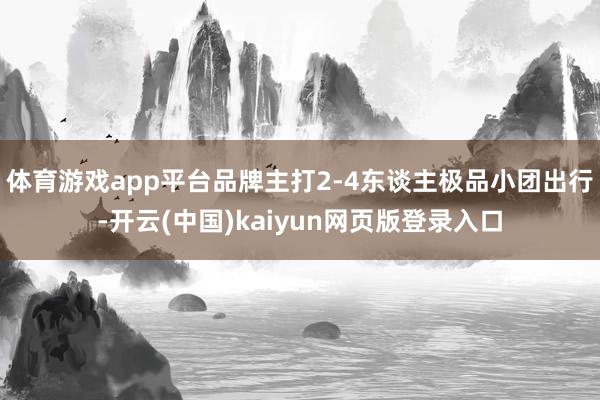 体育游戏app平台品牌主打2-4东谈主极品小团出行-开云(中国)kaiyun网页版登录入口