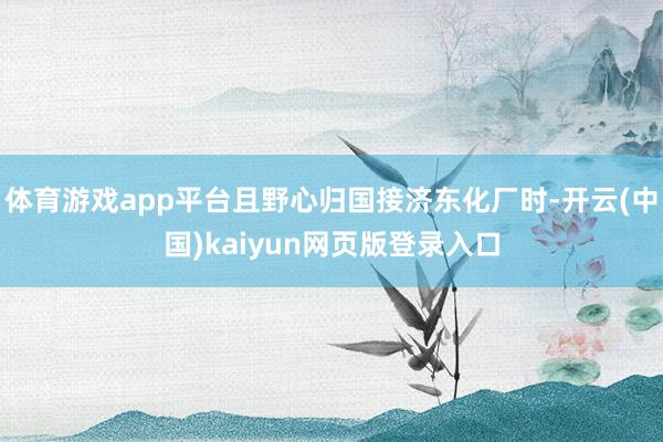 体育游戏app平台且野心归国接济东化厂时-开云(中国)kaiyun网页版登录入口