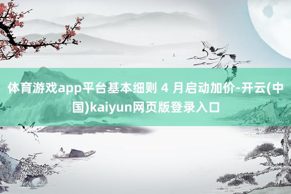 体育游戏app平台基本细则 4 月启动加价-开云(中国)kaiyun网页版登录入口