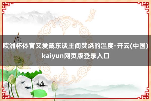 欧洲杯体育又爱戴东谈主间焚烧的温度-开云(中国)kaiyun网页版登录入口