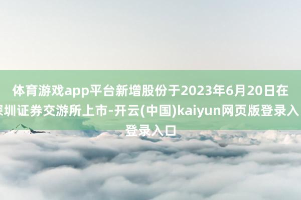体育游戏app平台新增股份于2023年6月20日在深圳证券交游所上市-开云(中国)kaiyun网页版登录入口