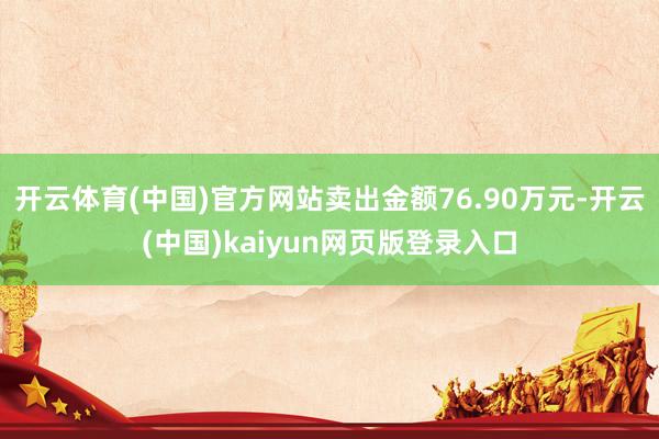 开云体育(中国)官方网站卖出金额76.90万元-开云(中国)kaiyun网页版登录入口