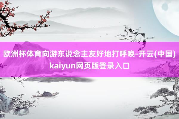 欧洲杯体育向游东说念主友好地打呼唤-开云(中国)kaiyun网页版登录入口