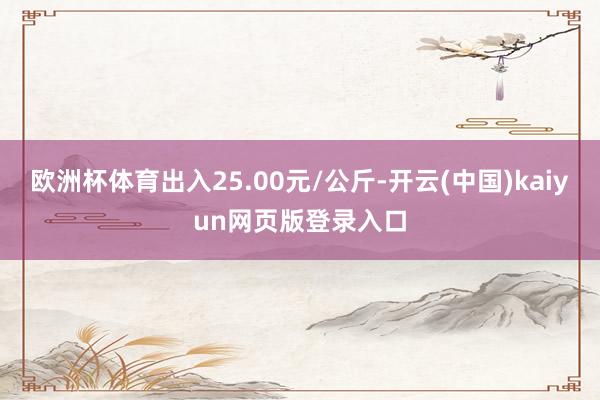 欧洲杯体育出入25.00元/公斤-开云(中国)kaiyun网页版登录入口