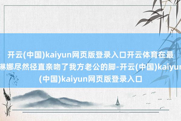 开云(中国)kaiyun网页版登录入口开云体育在最新一集播客中赛琳娜尽然径直亲吻了我方老公的脚-开云(中国)kaiyun网页版登录入口