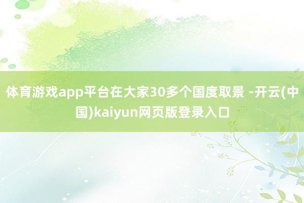体育游戏app平台在大家30多个国度取景 -开云(中国)kaiyun网页版登录入口
