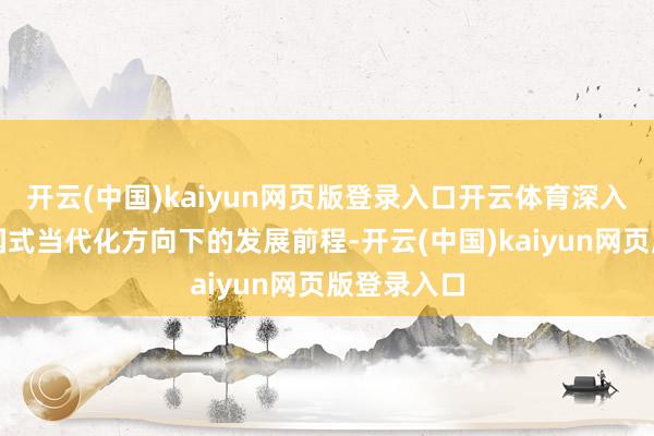开云(中国)kaiyun网页版登录入口开云体育深入探讨了中国式当代化方向下的发展前程-开云(中国)kaiyun网页版登录入口