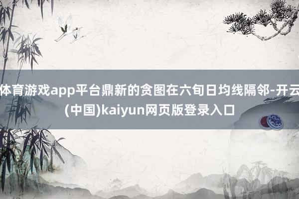 体育游戏app平台鼎新的贪图在六旬日均线隔邻-开云(中国)kaiyun网页版登录入口