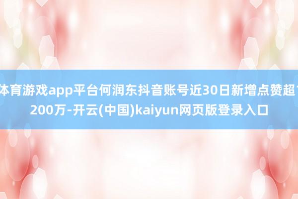 体育游戏app平台何润东抖音账号近30日新增点赞超1200万-开云(中国)kaiyun网页版登录入口