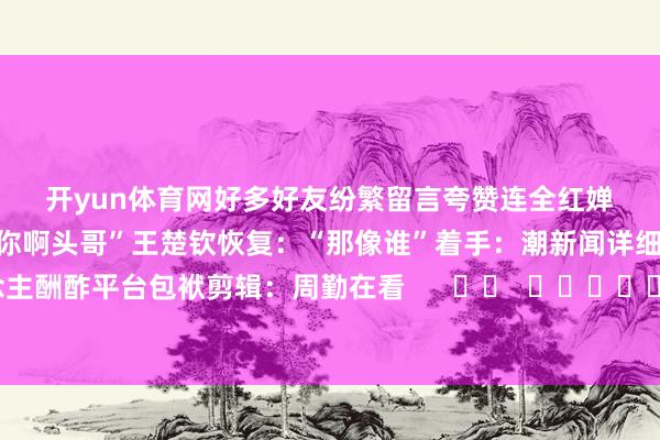 开yun体育网　　好多好友纷繁留言夸赞　　连全红婵　　齐在驳倒区凑淆乱：　　“不像你啊头哥”王楚钦恢复：“那像谁”　　着手：潮新闻详细自当事东说念主酬酢平台　　包袱剪辑：周勤　　在看      		  					  -开云(中国)kaiyun网页版登录入口