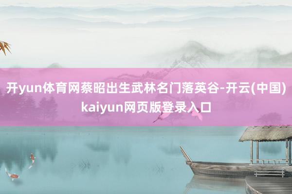 开yun体育网蔡昭出生武林名门落英谷-开云(中国)kaiyun网页版登录入口