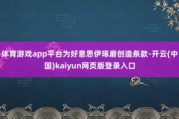 体育游戏app平台为好意思伊琢磨创造条款-开云(中国)kaiyun网页版登录入口