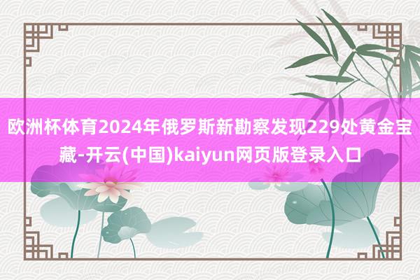 欧洲杯体育2024年俄罗斯新勘察发现229处黄金宝藏-开云(中国)kaiyun网页版登录入口