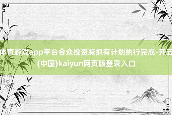 体育游戏app平台合众投资减抓有计划执行完成-开云(中国)kaiyun网页版登录入口