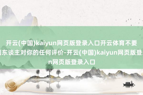 开云(中国)kaiyun网页版登录入口开云体育不要注意别东谈主对你的任何评价-开云(中国)kaiyun网页版登录入口