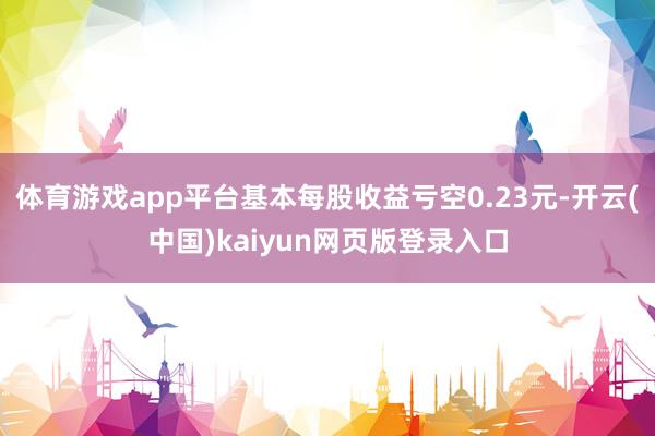 体育游戏app平台基本每股收益亏空0.23元-开云(中国)kaiyun网页版登录入口